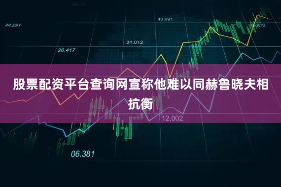 股票配资平台查询网宣称他难以同赫鲁晓夫相抗衡