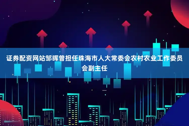 证券配资网站邹晖曾担任珠海市人大常委会农村农业工作委员会副主任