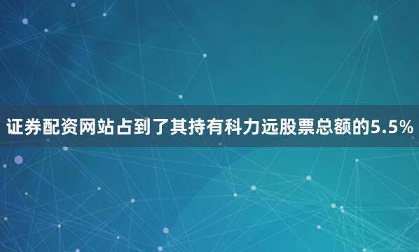 证券配资网站占到了其持有科力远股票总额的5.5%
