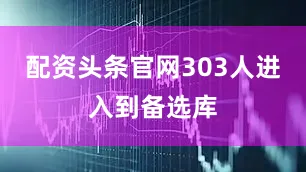 配资头条官网303人进入到备选库