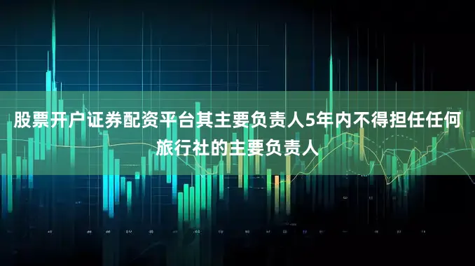 股票开户证券配资平台其主要负责人5年内不得担任任何旅行社的主要负责人