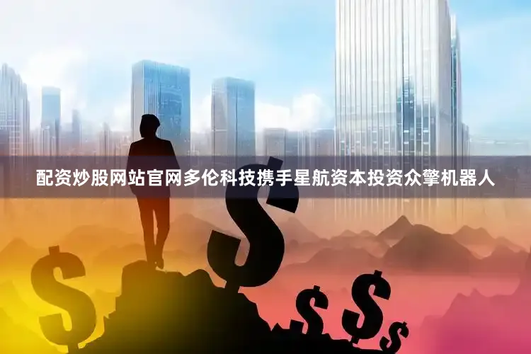配资炒股网站官网多伦科技携手星航资本投资众擎机器人