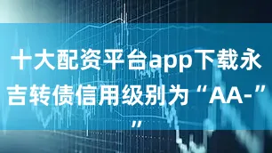 十大配资平台app下载永吉转债信用级别为“AA-”