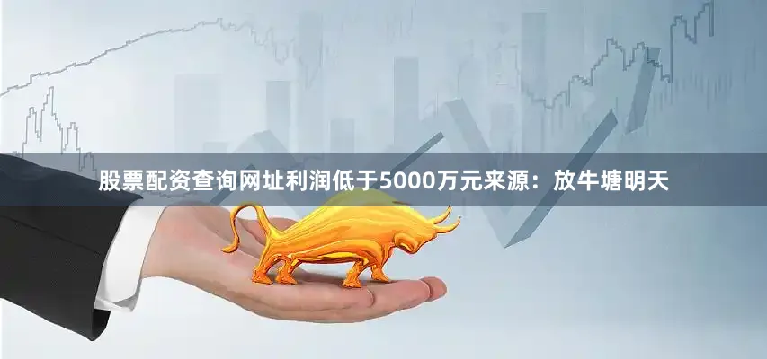 股票配资查询网址利润低于5000万元　　来源：放牛塘　　明天