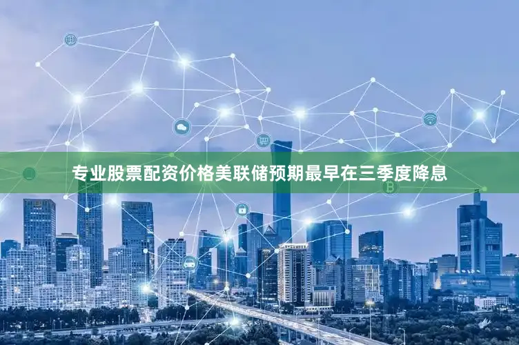 专业股票配资价格美联储预期最早在三季度降息