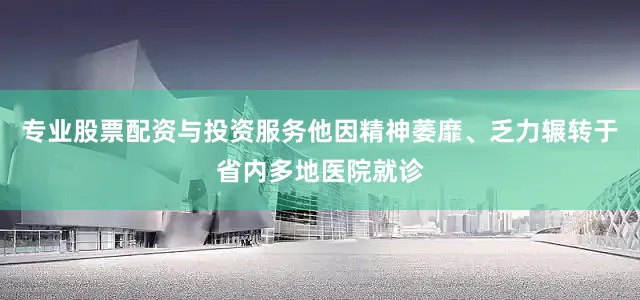 专业股票配资与投资服务他因精神萎靡、乏力辗转于省内多地医院就诊