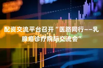 配资交流平台召开“医路同行——乳腺癌诊疗院际交流会”