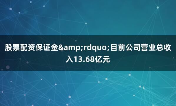 股票配资保证金&rdquo;目前公司营业总收入13.68亿元