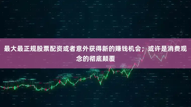 最大最正规股票配资或者意外获得新的赚钱机会；或许是消费观念的彻底颠覆